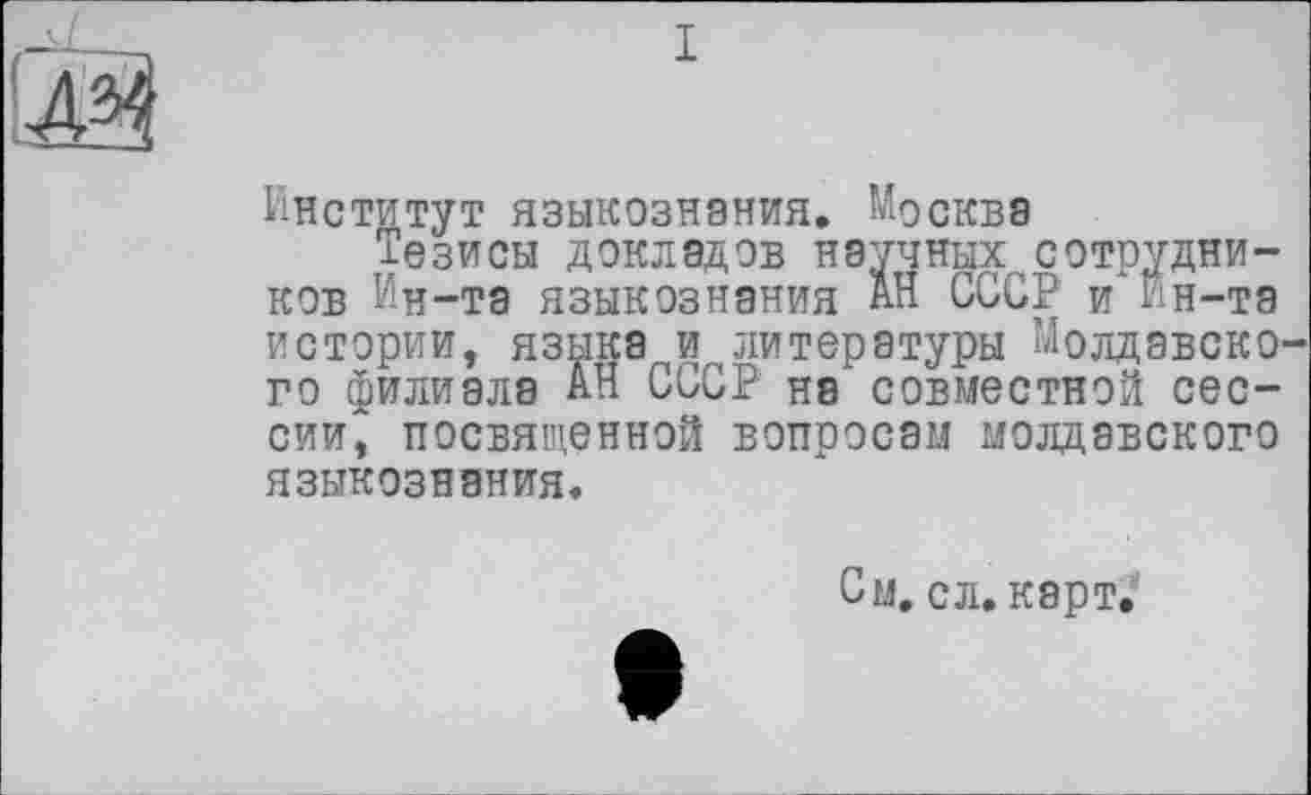 ﻿й
I
Институт языкознания. Москва
Тезисы докладов научныхсотрудников Ин-та языкознания АН СССР и Ин-та истории, языка и литературы Молдавского филиала АН СССР на совместной сессии, посвященной вопросам молдавского языкознания.
См. сл. карт.